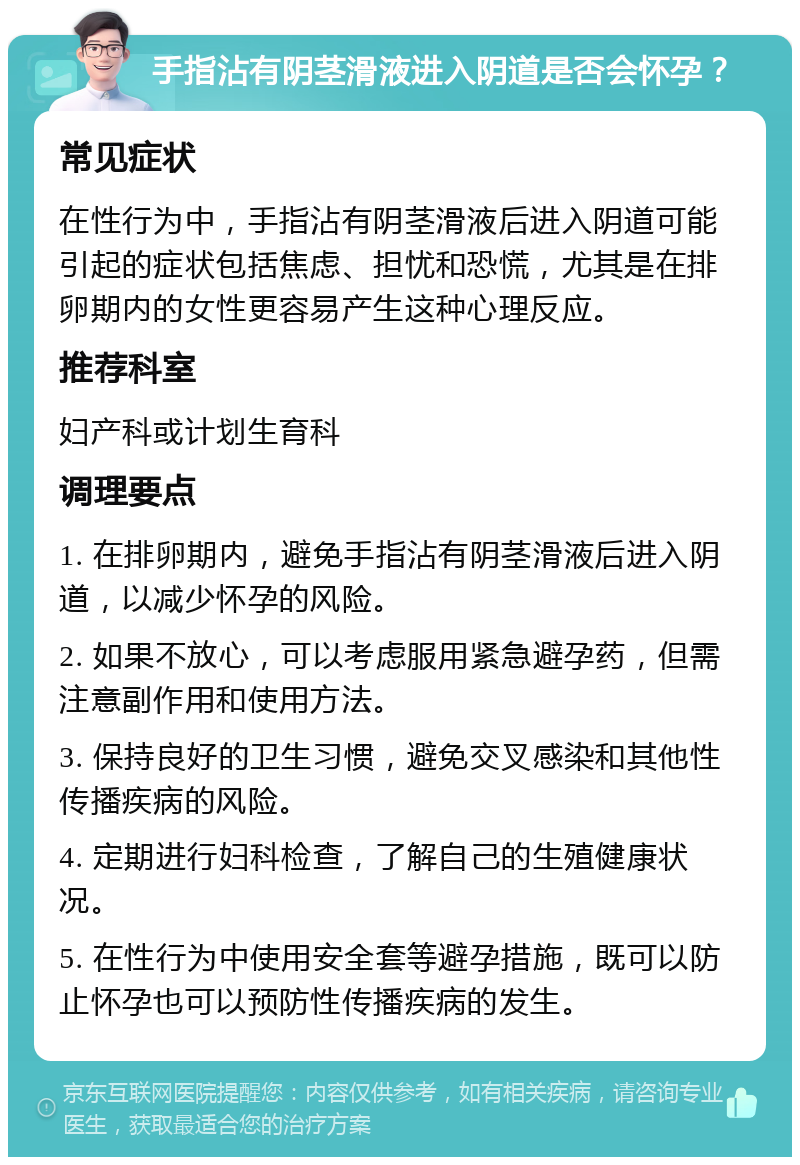 手指沾有阴茎滑液进入阴道是否会怀孕？ 常见症状 在性行为中，手指沾有阴茎滑液后进入阴道可能引起的症状包括焦虑、担忧和恐慌，尤其是在排卵期内的女性更容易产生这种心理反应。 推荐科室 妇产科或计划生育科 调理要点 1. 在排卵期内，避免手指沾有阴茎滑液后进入阴道，以减少怀孕的风险。 2. 如果不放心，可以考虑服用紧急避孕药，但需注意副作用和使用方法。 3. 保持良好的卫生习惯，避免交叉感染和其他性传播疾病的风险。 4. 定期进行妇科检查，了解自己的生殖健康状况。 5. 在性行为中使用安全套等避孕措施，既可以防止怀孕也可以预防性传播疾病的发生。