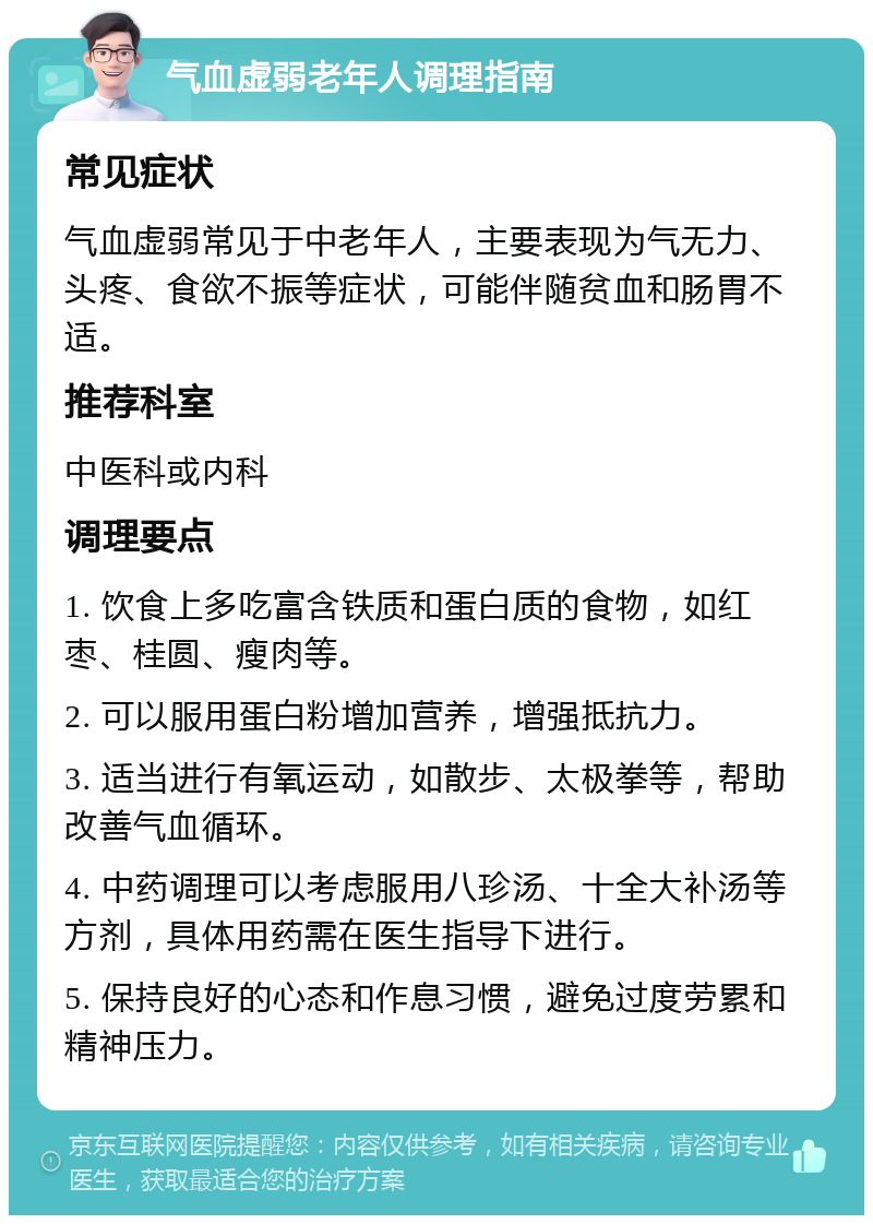 气血虚弱老年人调理指南 常见症状 气血虚弱常见于中老年人，主要表现为气无力、头疼、食欲不振等症状，可能伴随贫血和肠胃不适。 推荐科室 中医科或内科 调理要点 1. 饮食上多吃富含铁质和蛋白质的食物，如红枣、桂圆、瘦肉等。 2. 可以服用蛋白粉增加营养，增强抵抗力。 3. 适当进行有氧运动，如散步、太极拳等，帮助改善气血循环。 4. 中药调理可以考虑服用八珍汤、十全大补汤等方剂，具体用药需在医生指导下进行。 5. 保持良好的心态和作息习惯，避免过度劳累和精神压力。