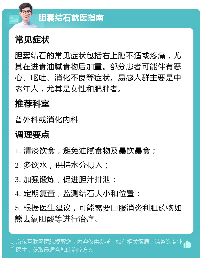 胆囊结石就医指南 常见症状 胆囊结石的常见症状包括右上腹不适或疼痛，尤其在进食油腻食物后加重。部分患者可能伴有恶心、呕吐、消化不良等症状。易感人群主要是中老年人，尤其是女性和肥胖者。 推荐科室 普外科或消化内科 调理要点 1. 清淡饮食，避免油腻食物及暴饮暴食； 2. 多饮水，保持水分摄入； 3. 加强锻炼，促进胆汁排泄； 4. 定期复查，监测结石大小和位置； 5. 根据医生建议，可能需要口服消炎利胆药物如熊去氧胆酸等进行治疗。