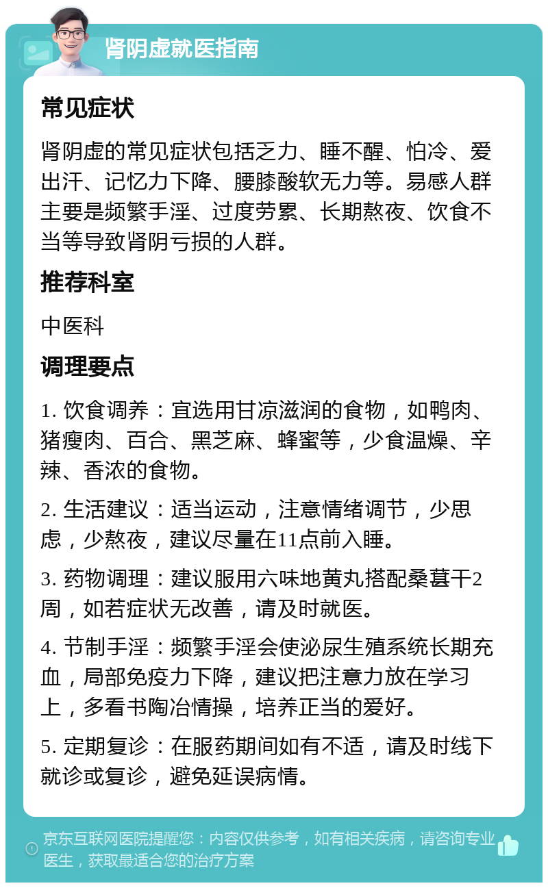 肾阴虚就医指南 常见症状 肾阴虚的常见症状包括乏力、睡不醒、怕冷、爱出汗、记忆力下降、腰膝酸软无力等。易感人群主要是频繁手淫、过度劳累、长期熬夜、饮食不当等导致肾阴亏损的人群。 推荐科室 中医科 调理要点 1. 饮食调养：宜选用甘凉滋润的食物，如鸭肉、猪瘦肉、百合、黑芝麻、蜂蜜等，少食温燥、辛辣、香浓的食物。 2. 生活建议：适当运动，注意情绪调节，少思虑，少熬夜，建议尽量在11点前入睡。 3. 药物调理：建议服用六味地黄丸搭配桑葚干2周，如若症状无改善，请及时就医。 4. 节制手淫：频繁手淫会使泌尿生殖系统长期充血，局部免疫力下降，建议把注意力放在学习上，多看书陶冶情操，培养正当的爱好。 5. 定期复诊：在服药期间如有不适，请及时线下就诊或复诊，避免延误病情。