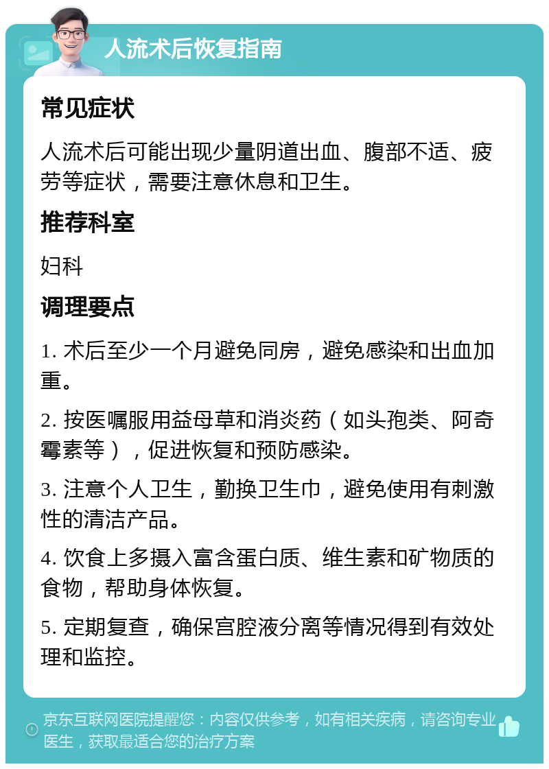 人流术后恢复指南 常见症状 人流术后可能出现少量阴道出血、腹部不适、疲劳等症状，需要注意休息和卫生。 推荐科室 妇科 调理要点 1. 术后至少一个月避免同房，避免感染和出血加重。 2. 按医嘱服用益母草和消炎药（如头孢类、阿奇霉素等），促进恢复和预防感染。 3. 注意个人卫生，勤换卫生巾，避免使用有刺激性的清洁产品。 4. 饮食上多摄入富含蛋白质、维生素和矿物质的食物，帮助身体恢复。 5. 定期复查，确保宫腔液分离等情况得到有效处理和监控。