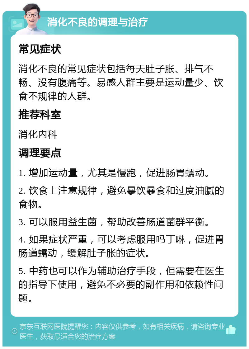 消化不良的调理与治疗 常见症状 消化不良的常见症状包括每天肚子胀、排气不畅、没有腹痛等。易感人群主要是运动量少、饮食不规律的人群。 推荐科室 消化内科 调理要点 1. 增加运动量，尤其是慢跑，促进肠胃蠕动。 2. 饮食上注意规律，避免暴饮暴食和过度油腻的食物。 3. 可以服用益生菌，帮助改善肠道菌群平衡。 4. 如果症状严重，可以考虑服用吗丁啉，促进胃肠道蠕动，缓解肚子胀的症状。 5. 中药也可以作为辅助治疗手段，但需要在医生的指导下使用，避免不必要的副作用和依赖性问题。