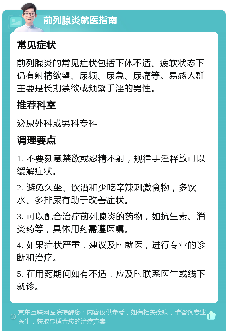 前列腺炎就医指南 常见症状 前列腺炎的常见症状包括下体不适、疲软状态下仍有射精欲望、尿频、尿急、尿痛等。易感人群主要是长期禁欲或频繁手淫的男性。 推荐科室 泌尿外科或男科专科 调理要点 1. 不要刻意禁欲或忍精不射，规律手淫释放可以缓解症状。 2. 避免久坐、饮酒和少吃辛辣刺激食物，多饮水、多排尿有助于改善症状。 3. 可以配合治疗前列腺炎的药物，如抗生素、消炎药等，具体用药需遵医嘱。 4. 如果症状严重，建议及时就医，进行专业的诊断和治疗。 5. 在用药期间如有不适，应及时联系医生或线下就诊。