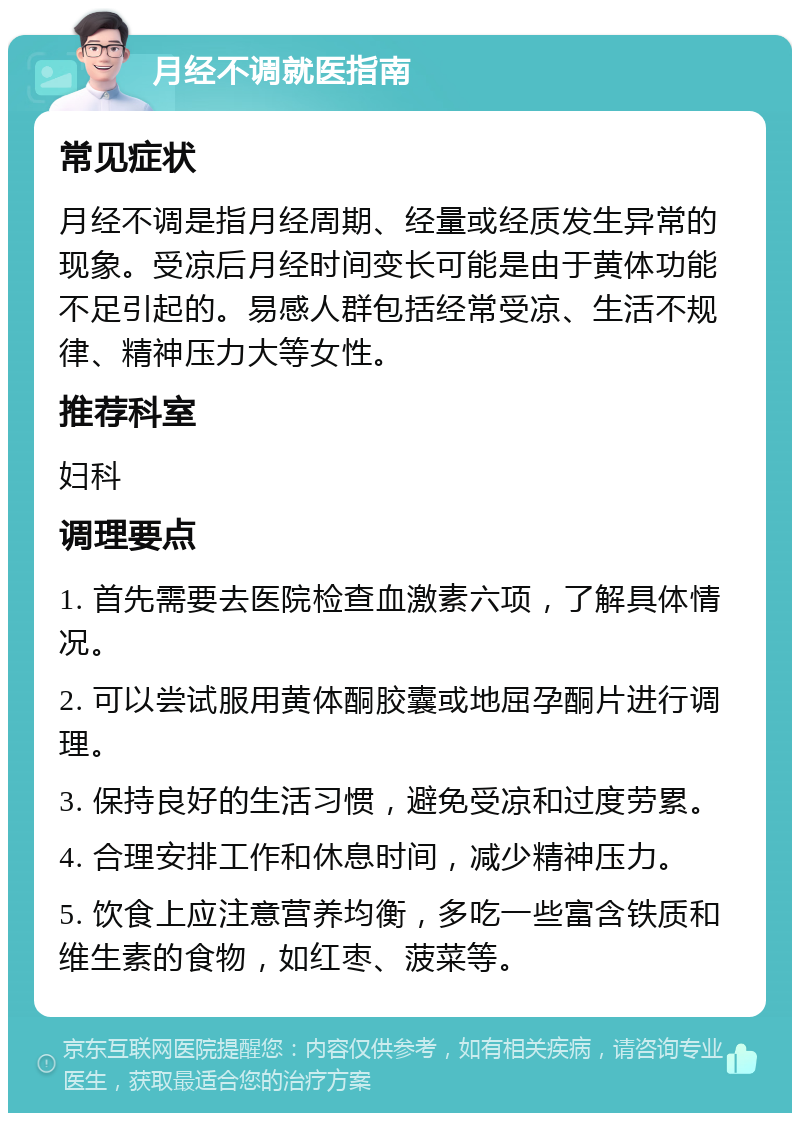 月经不调就医指南 常见症状 月经不调是指月经周期、经量或经质发生异常的现象。受凉后月经时间变长可能是由于黄体功能不足引起的。易感人群包括经常受凉、生活不规律、精神压力大等女性。 推荐科室 妇科 调理要点 1. 首先需要去医院检查血激素六项，了解具体情况。 2. 可以尝试服用黄体酮胶囊或地屈孕酮片进行调理。 3. 保持良好的生活习惯，避免受凉和过度劳累。 4. 合理安排工作和休息时间，减少精神压力。 5. 饮食上应注意营养均衡，多吃一些富含铁质和维生素的食物，如红枣、菠菜等。