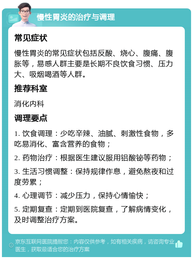 慢性胃炎的治疗与调理 常见症状 慢性胃炎的常见症状包括反酸、烧心、腹痛、腹胀等，易感人群主要是长期不良饮食习惯、压力大、吸烟喝酒等人群。 推荐科室 消化内科 调理要点 1. 饮食调理：少吃辛辣、油腻、刺激性食物，多吃易消化、富含营养的食物； 2. 药物治疗：根据医生建议服用铝酸铋等药物； 3. 生活习惯调整：保持规律作息，避免熬夜和过度劳累； 4. 心理调节：减少压力，保持心情愉快； 5. 定期复查：定期到医院复查，了解病情变化，及时调整治疗方案。