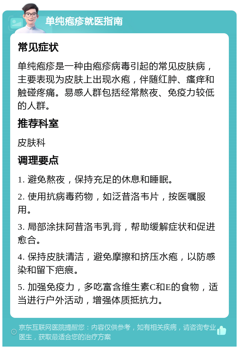 单纯疱疹就医指南 常见症状 单纯疱疹是一种由疱疹病毒引起的常见皮肤病，主要表现为皮肤上出现水疱，伴随红肿、瘙痒和触碰疼痛。易感人群包括经常熬夜、免疫力较低的人群。 推荐科室 皮肤科 调理要点 1. 避免熬夜，保持充足的休息和睡眠。 2. 使用抗病毒药物，如泛昔洛韦片，按医嘱服用。 3. 局部涂抹阿昔洛韦乳膏，帮助缓解症状和促进愈合。 4. 保持皮肤清洁，避免摩擦和挤压水疱，以防感染和留下疤痕。 5. 加强免疫力，多吃富含维生素C和E的食物，适当进行户外活动，增强体质抵抗力。