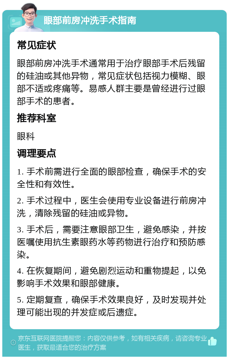 眼部前房冲洗手术指南 常见症状 眼部前房冲洗手术通常用于治疗眼部手术后残留的硅油或其他异物，常见症状包括视力模糊、眼部不适或疼痛等。易感人群主要是曾经进行过眼部手术的患者。 推荐科室 眼科 调理要点 1. 手术前需进行全面的眼部检查，确保手术的安全性和有效性。 2. 手术过程中，医生会使用专业设备进行前房冲洗，清除残留的硅油或异物。 3. 手术后，需要注意眼部卫生，避免感染，并按医嘱使用抗生素眼药水等药物进行治疗和预防感染。 4. 在恢复期间，避免剧烈运动和重物提起，以免影响手术效果和眼部健康。 5. 定期复查，确保手术效果良好，及时发现并处理可能出现的并发症或后遗症。