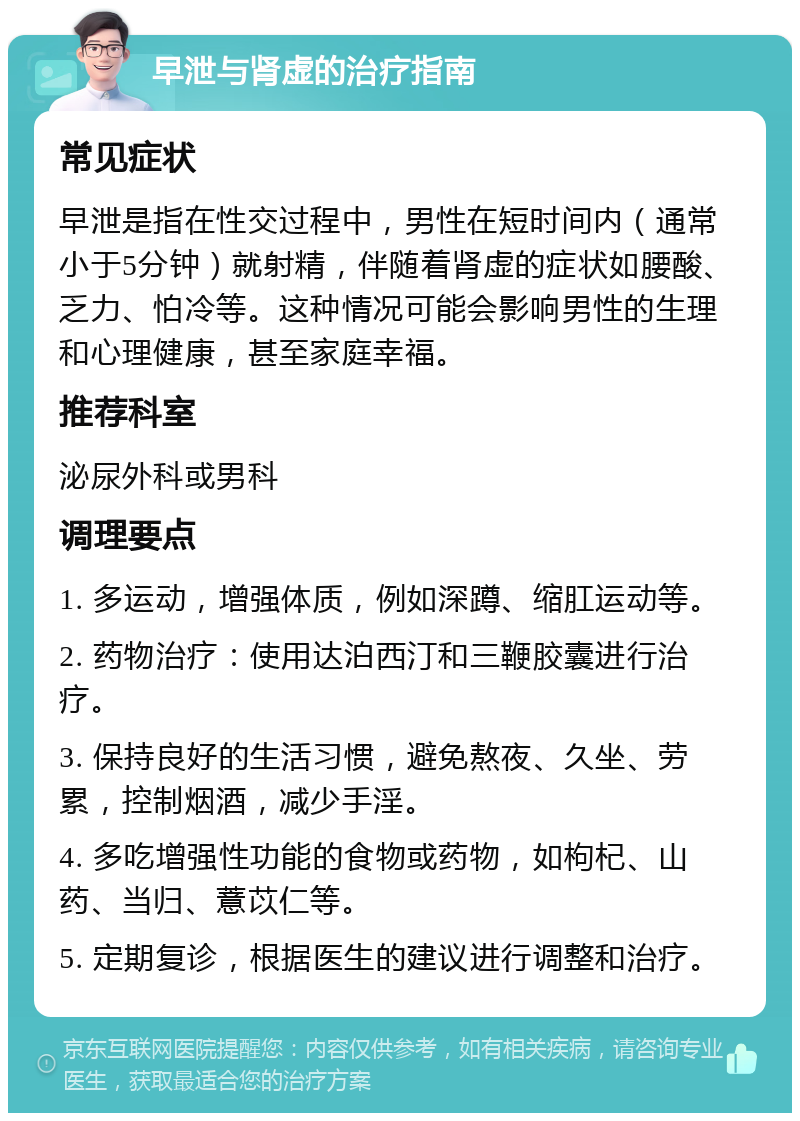 早泄与肾虚的治疗指南 常见症状 早泄是指在性交过程中，男性在短时间内（通常小于5分钟）就射精，伴随着肾虚的症状如腰酸、乏力、怕冷等。这种情况可能会影响男性的生理和心理健康，甚至家庭幸福。 推荐科室 泌尿外科或男科 调理要点 1. 多运动，增强体质，例如深蹲、缩肛运动等。 2. 药物治疗：使用达泊西汀和三鞭胶囊进行治疗。 3. 保持良好的生活习惯，避免熬夜、久坐、劳累，控制烟酒，减少手淫。 4. 多吃增强性功能的食物或药物，如枸杞、山药、当归、薏苡仁等。 5. 定期复诊，根据医生的建议进行调整和治疗。