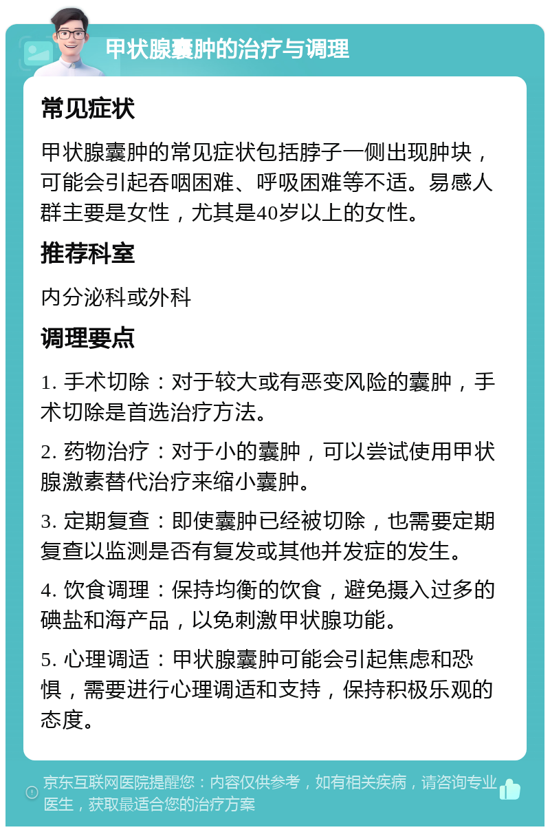 甲状腺囊肿的治疗与调理 常见症状 甲状腺囊肿的常见症状包括脖子一侧出现肿块，可能会引起吞咽困难、呼吸困难等不适。易感人群主要是女性，尤其是40岁以上的女性。 推荐科室 内分泌科或外科 调理要点 1. 手术切除：对于较大或有恶变风险的囊肿，手术切除是首选治疗方法。 2. 药物治疗：对于小的囊肿，可以尝试使用甲状腺激素替代治疗来缩小囊肿。 3. 定期复查：即使囊肿已经被切除，也需要定期复查以监测是否有复发或其他并发症的发生。 4. 饮食调理：保持均衡的饮食，避免摄入过多的碘盐和海产品，以免刺激甲状腺功能。 5. 心理调适：甲状腺囊肿可能会引起焦虑和恐惧，需要进行心理调适和支持，保持积极乐观的态度。