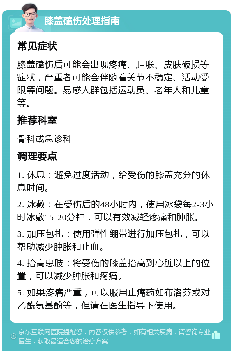 膝盖磕伤处理指南 常见症状 膝盖磕伤后可能会出现疼痛、肿胀、皮肤破损等症状，严重者可能会伴随着关节不稳定、活动受限等问题。易感人群包括运动员、老年人和儿童等。 推荐科室 骨科或急诊科 调理要点 1. 休息：避免过度活动，给受伤的膝盖充分的休息时间。 2. 冰敷：在受伤后的48小时内，使用冰袋每2-3小时冰敷15-20分钟，可以有效减轻疼痛和肿胀。 3. 加压包扎：使用弹性绷带进行加压包扎，可以帮助减少肿胀和止血。 4. 抬高患肢：将受伤的膝盖抬高到心脏以上的位置，可以减少肿胀和疼痛。 5. 如果疼痛严重，可以服用止痛药如布洛芬或对乙酰氨基酚等，但请在医生指导下使用。