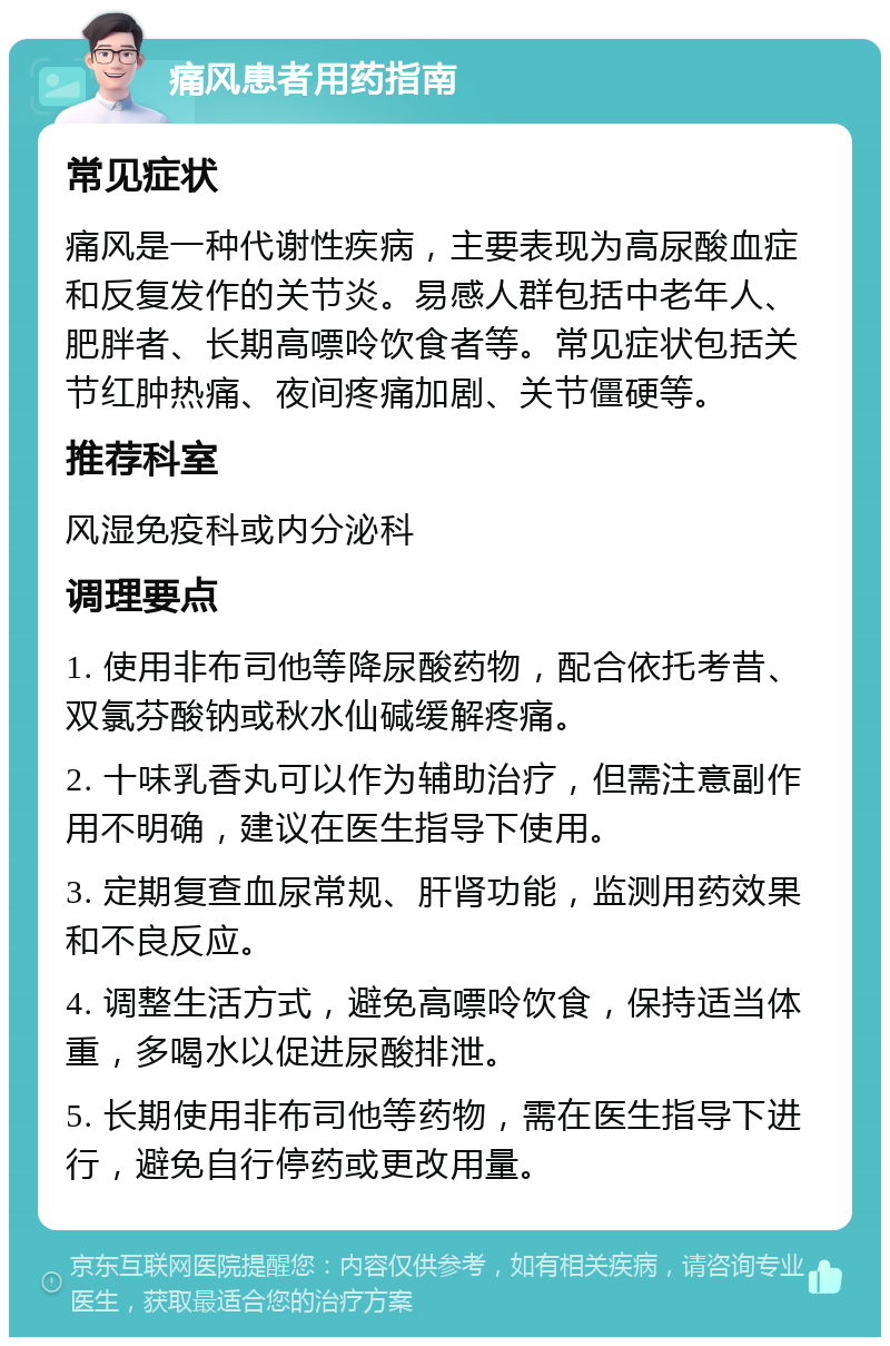 痛风患者用药指南 常见症状 痛风是一种代谢性疾病，主要表现为高尿酸血症和反复发作的关节炎。易感人群包括中老年人、肥胖者、长期高嘌呤饮食者等。常见症状包括关节红肿热痛、夜间疼痛加剧、关节僵硬等。 推荐科室 风湿免疫科或内分泌科 调理要点 1. 使用非布司他等降尿酸药物，配合依托考昔、双氯芬酸钠或秋水仙碱缓解疼痛。 2. 十味乳香丸可以作为辅助治疗，但需注意副作用不明确，建议在医生指导下使用。 3. 定期复查血尿常规、肝肾功能，监测用药效果和不良反应。 4. 调整生活方式，避免高嘌呤饮食，保持适当体重，多喝水以促进尿酸排泄。 5. 长期使用非布司他等药物，需在医生指导下进行，避免自行停药或更改用量。