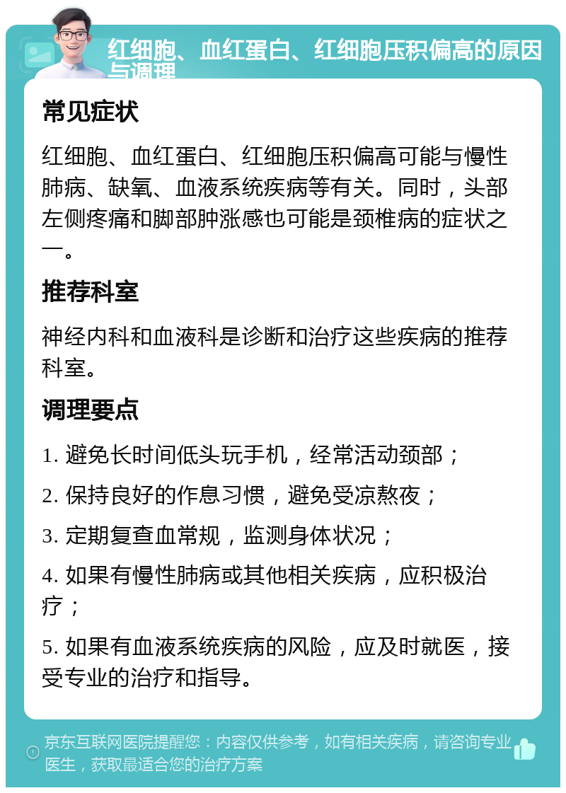 红细胞、血红蛋白、红细胞压积偏高的原因与调理 常见症状 红细胞、血红蛋白、红细胞压积偏高可能与慢性肺病、缺氧、血液系统疾病等有关。同时，头部左侧疼痛和脚部肿涨感也可能是颈椎病的症状之一。 推荐科室 神经内科和血液科是诊断和治疗这些疾病的推荐科室。 调理要点 1. 避免长时间低头玩手机，经常活动颈部； 2. 保持良好的作息习惯，避免受凉熬夜； 3. 定期复查血常规，监测身体状况； 4. 如果有慢性肺病或其他相关疾病，应积极治疗； 5. 如果有血液系统疾病的风险，应及时就医，接受专业的治疗和指导。