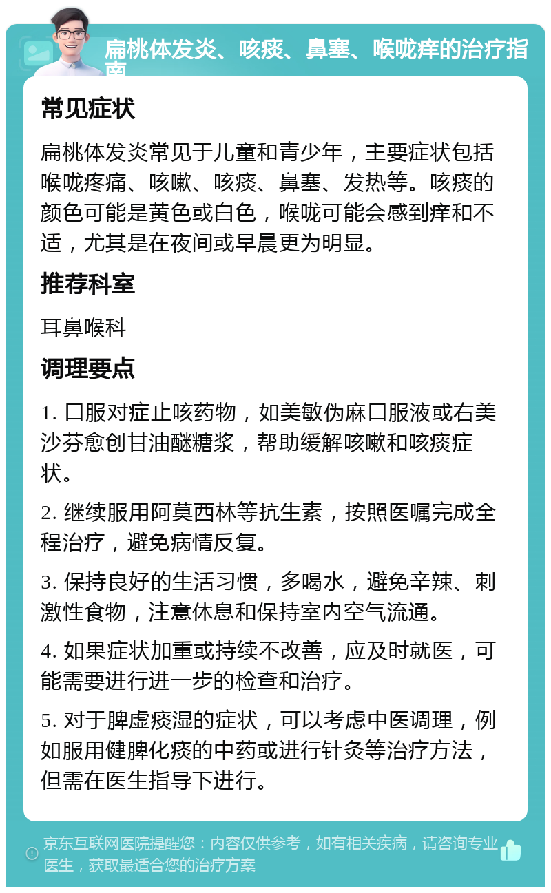 扁桃体发炎、咳痰、鼻塞、喉咙痒的治疗指南 常见症状 扁桃体发炎常见于儿童和青少年，主要症状包括喉咙疼痛、咳嗽、咳痰、鼻塞、发热等。咳痰的颜色可能是黄色或白色，喉咙可能会感到痒和不适，尤其是在夜间或早晨更为明显。 推荐科室 耳鼻喉科 调理要点 1. 口服对症止咳药物，如美敏伪麻口服液或右美沙芬愈创甘油醚糖浆，帮助缓解咳嗽和咳痰症状。 2. 继续服用阿莫西林等抗生素，按照医嘱完成全程治疗，避免病情反复。 3. 保持良好的生活习惯，多喝水，避免辛辣、刺激性食物，注意休息和保持室内空气流通。 4. 如果症状加重或持续不改善，应及时就医，可能需要进行进一步的检查和治疗。 5. 对于脾虚痰湿的症状，可以考虑中医调理，例如服用健脾化痰的中药或进行针灸等治疗方法，但需在医生指导下进行。