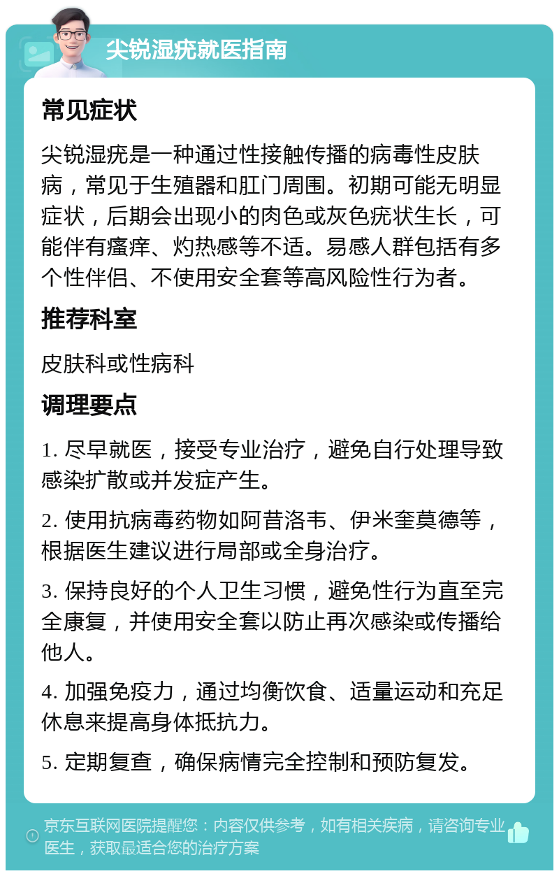 尖锐湿疣就医指南 常见症状 尖锐湿疣是一种通过性接触传播的病毒性皮肤病，常见于生殖器和肛门周围。初期可能无明显症状，后期会出现小的肉色或灰色疣状生长，可能伴有瘙痒、灼热感等不适。易感人群包括有多个性伴侣、不使用安全套等高风险性行为者。 推荐科室 皮肤科或性病科 调理要点 1. 尽早就医，接受专业治疗，避免自行处理导致感染扩散或并发症产生。 2. 使用抗病毒药物如阿昔洛韦、伊米奎莫德等，根据医生建议进行局部或全身治疗。 3. 保持良好的个人卫生习惯，避免性行为直至完全康复，并使用安全套以防止再次感染或传播给他人。 4. 加强免疫力，通过均衡饮食、适量运动和充足休息来提高身体抵抗力。 5. 定期复查，确保病情完全控制和预防复发。