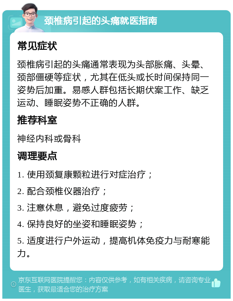 颈椎病引起的头痛就医指南 常见症状 颈椎病引起的头痛通常表现为头部胀痛、头晕、颈部僵硬等症状，尤其在低头或长时间保持同一姿势后加重。易感人群包括长期伏案工作、缺乏运动、睡眠姿势不正确的人群。 推荐科室 神经内科或骨科 调理要点 1. 使用颈复康颗粒进行对症治疗； 2. 配合颈椎仪器治疗； 3. 注意休息，避免过度疲劳； 4. 保持良好的坐姿和睡眠姿势； 5. 适度进行户外运动，提高机体免疫力与耐寒能力。