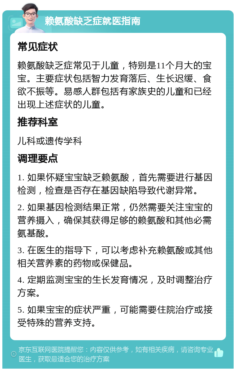 赖氨酸缺乏症就医指南 常见症状 赖氨酸缺乏症常见于儿童，特别是11个月大的宝宝。主要症状包括智力发育落后、生长迟缓、食欲不振等。易感人群包括有家族史的儿童和已经出现上述症状的儿童。 推荐科室 儿科或遗传学科 调理要点 1. 如果怀疑宝宝缺乏赖氨酸，首先需要进行基因检测，检查是否存在基因缺陷导致代谢异常。 2. 如果基因检测结果正常，仍然需要关注宝宝的营养摄入，确保其获得足够的赖氨酸和其他必需氨基酸。 3. 在医生的指导下，可以考虑补充赖氨酸或其他相关营养素的药物或保健品。 4. 定期监测宝宝的生长发育情况，及时调整治疗方案。 5. 如果宝宝的症状严重，可能需要住院治疗或接受特殊的营养支持。