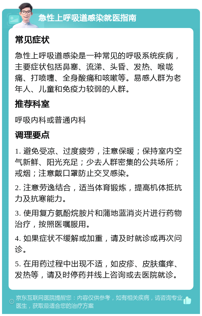 急性上呼吸道感染就医指南 常见症状 急性上呼吸道感染是一种常见的呼吸系统疾病，主要症状包括鼻塞、流涕、头昏、发热、喉咙痛、打喷嚏、全身酸痛和咳嗽等。易感人群为老年人、儿童和免疫力较弱的人群。 推荐科室 呼吸内科或普通内科 调理要点 1. 避免受凉、过度疲劳，注意保暖；保持室内空气新鲜、阳光充足；少去人群密集的公共场所；戒烟；注意戴口罩防止交叉感染。 2. 注意劳逸结合，适当体育锻炼，提高机体抵抗力及抗寒能力。 3. 使用复方氨酚烷胺片和蒲地蓝消炎片进行药物治疗，按照医嘱服用。 4. 如果症状不缓解或加重，请及时就诊或再次问诊。 5. 在用药过程中出现不适，如皮疹、皮肤瘙痒、发热等，请及时停药并线上咨询或去医院就诊。