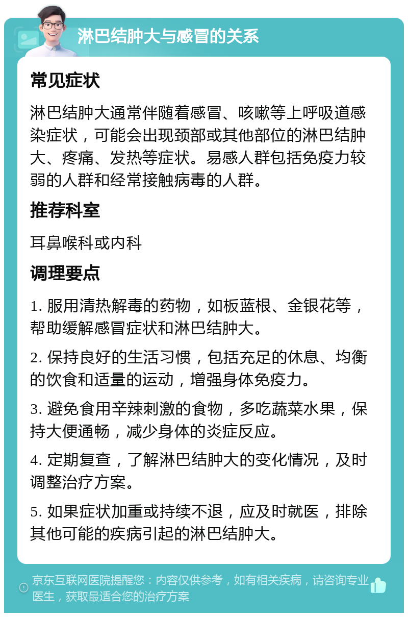 淋巴结肿大与感冒的关系 常见症状 淋巴结肿大通常伴随着感冒、咳嗽等上呼吸道感染症状，可能会出现颈部或其他部位的淋巴结肿大、疼痛、发热等症状。易感人群包括免疫力较弱的人群和经常接触病毒的人群。 推荐科室 耳鼻喉科或内科 调理要点 1. 服用清热解毒的药物，如板蓝根、金银花等，帮助缓解感冒症状和淋巴结肿大。 2. 保持良好的生活习惯，包括充足的休息、均衡的饮食和适量的运动，增强身体免疫力。 3. 避免食用辛辣刺激的食物，多吃蔬菜水果，保持大便通畅，减少身体的炎症反应。 4. 定期复查，了解淋巴结肿大的变化情况，及时调整治疗方案。 5. 如果症状加重或持续不退，应及时就医，排除其他可能的疾病引起的淋巴结肿大。