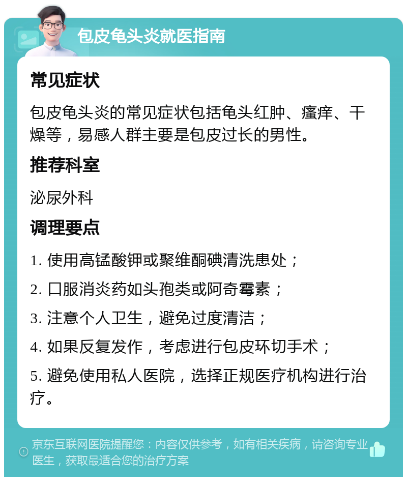 包皮龟头炎就医指南 常见症状 包皮龟头炎的常见症状包括龟头红肿、瘙痒、干燥等，易感人群主要是包皮过长的男性。 推荐科室 泌尿外科 调理要点 1. 使用高锰酸钾或聚维酮碘清洗患处； 2. 口服消炎药如头孢类或阿奇霉素； 3. 注意个人卫生，避免过度清洁； 4. 如果反复发作，考虑进行包皮环切手术； 5. 避免使用私人医院，选择正规医疗机构进行治疗。