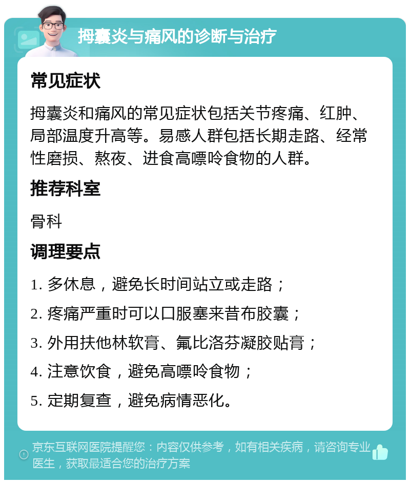 拇囊炎与痛风的诊断与治疗 常见症状 拇囊炎和痛风的常见症状包括关节疼痛、红肿、局部温度升高等。易感人群包括长期走路、经常性磨损、熬夜、进食高嘌呤食物的人群。 推荐科室 骨科 调理要点 1. 多休息，避免长时间站立或走路； 2. 疼痛严重时可以口服塞来昔布胶囊； 3. 外用扶他林软膏、氟比洛芬凝胶贴膏； 4. 注意饮食，避免高嘌呤食物； 5. 定期复查，避免病情恶化。