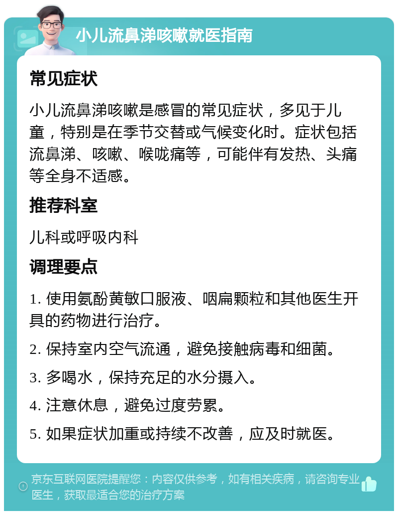 小儿流鼻涕咳嗽就医指南 常见症状 小儿流鼻涕咳嗽是感冒的常见症状，多见于儿童，特别是在季节交替或气候变化时。症状包括流鼻涕、咳嗽、喉咙痛等，可能伴有发热、头痛等全身不适感。 推荐科室 儿科或呼吸内科 调理要点 1. 使用氨酚黄敏口服液、咽扁颗粒和其他医生开具的药物进行治疗。 2. 保持室内空气流通，避免接触病毒和细菌。 3. 多喝水，保持充足的水分摄入。 4. 注意休息，避免过度劳累。 5. 如果症状加重或持续不改善，应及时就医。