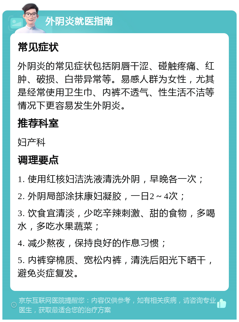 外阴炎就医指南 常见症状 外阴炎的常见症状包括阴唇干涩、碰触疼痛、红肿、破损、白带异常等。易感人群为女性，尤其是经常使用卫生巾、内裤不透气、性生活不洁等情况下更容易发生外阴炎。 推荐科室 妇产科 调理要点 1. 使用红核妇洁洗液清洗外阴，早晚各一次； 2. 外阴局部涂抹康妇凝胶，一日2～4次； 3. 饮食宜清淡，少吃辛辣刺激、甜的食物，多喝水，多吃水果蔬菜； 4. 减少熬夜，保持良好的作息习惯； 5. 内裤穿棉质、宽松内裤，清洗后阳光下晒干，避免炎症复发。