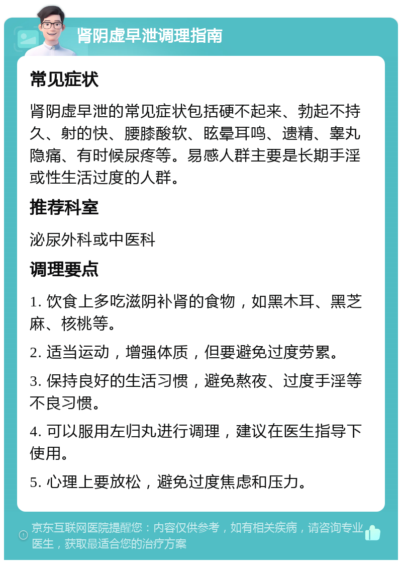 肾阴虚早泄调理指南 常见症状 肾阴虚早泄的常见症状包括硬不起来、勃起不持久、射的快、腰膝酸软、眩晕耳鸣、遗精、睾丸隐痛、有时候尿疼等。易感人群主要是长期手淫或性生活过度的人群。 推荐科室 泌尿外科或中医科 调理要点 1. 饮食上多吃滋阴补肾的食物，如黑木耳、黑芝麻、核桃等。 2. 适当运动，增强体质，但要避免过度劳累。 3. 保持良好的生活习惯，避免熬夜、过度手淫等不良习惯。 4. 可以服用左归丸进行调理，建议在医生指导下使用。 5. 心理上要放松，避免过度焦虑和压力。