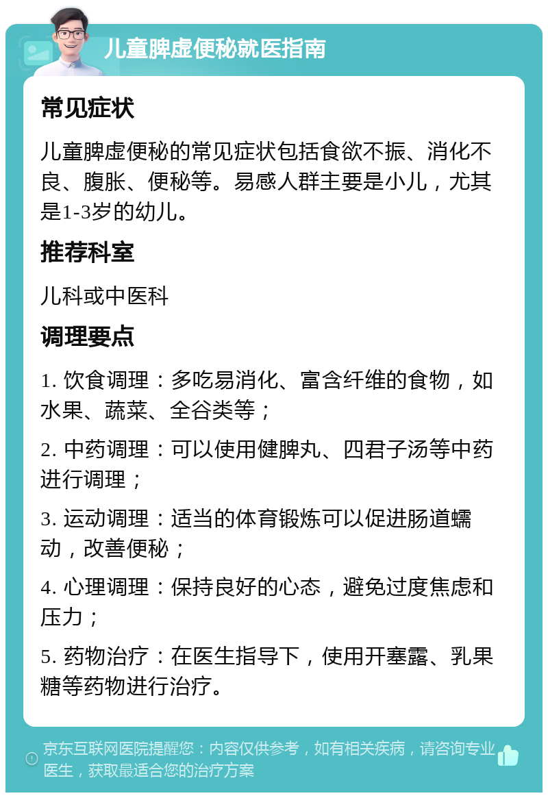 儿童脾虚便秘就医指南 常见症状 儿童脾虚便秘的常见症状包括食欲不振、消化不良、腹胀、便秘等。易感人群主要是小儿，尤其是1-3岁的幼儿。 推荐科室 儿科或中医科 调理要点 1. 饮食调理：多吃易消化、富含纤维的食物，如水果、蔬菜、全谷类等； 2. 中药调理：可以使用健脾丸、四君子汤等中药进行调理； 3. 运动调理：适当的体育锻炼可以促进肠道蠕动，改善便秘； 4. 心理调理：保持良好的心态，避免过度焦虑和压力； 5. 药物治疗：在医生指导下，使用开塞露、乳果糖等药物进行治疗。