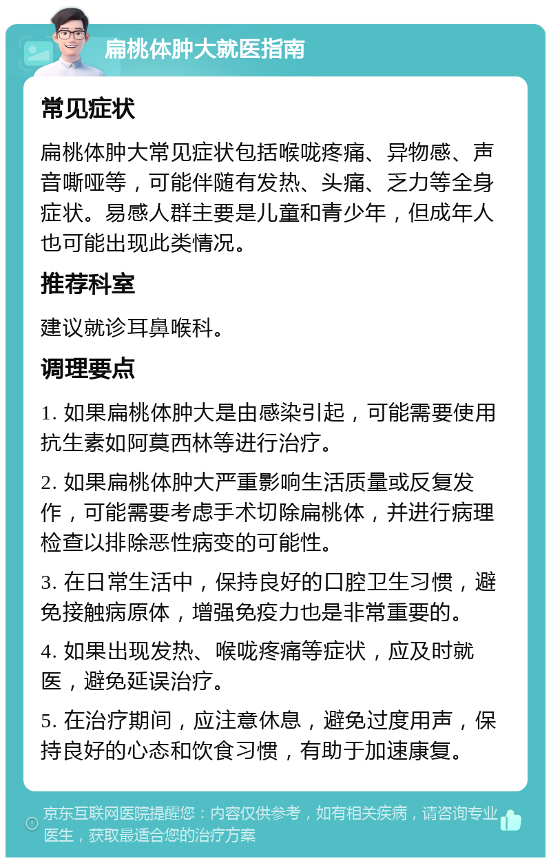 扁桃体肿大就医指南 常见症状 扁桃体肿大常见症状包括喉咙疼痛、异物感、声音嘶哑等，可能伴随有发热、头痛、乏力等全身症状。易感人群主要是儿童和青少年，但成年人也可能出现此类情况。 推荐科室 建议就诊耳鼻喉科。 调理要点 1. 如果扁桃体肿大是由感染引起，可能需要使用抗生素如阿莫西林等进行治疗。 2. 如果扁桃体肿大严重影响生活质量或反复发作，可能需要考虑手术切除扁桃体，并进行病理检查以排除恶性病变的可能性。 3. 在日常生活中，保持良好的口腔卫生习惯，避免接触病原体，增强免疫力也是非常重要的。 4. 如果出现发热、喉咙疼痛等症状，应及时就医，避免延误治疗。 5. 在治疗期间，应注意休息，避免过度用声，保持良好的心态和饮食习惯，有助于加速康复。