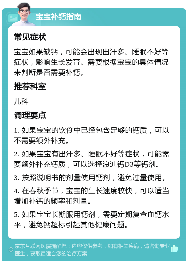 宝宝补钙指南 常见症状 宝宝如果缺钙，可能会出现出汗多、睡眠不好等症状，影响生长发育。需要根据宝宝的具体情况来判断是否需要补钙。 推荐科室 儿科 调理要点 1. 如果宝宝的饮食中已经包含足够的钙质，可以不需要额外补充。 2. 如果宝宝有出汗多、睡眠不好等症状，可能需要额外补充钙质，可以选择浪迪钙D3等钙剂。 3. 按照说明书的剂量使用钙剂，避免过量使用。 4. 在春秋季节，宝宝的生长速度较快，可以适当增加补钙的频率和剂量。 5. 如果宝宝长期服用钙剂，需要定期复查血钙水平，避免钙超标引起其他健康问题。