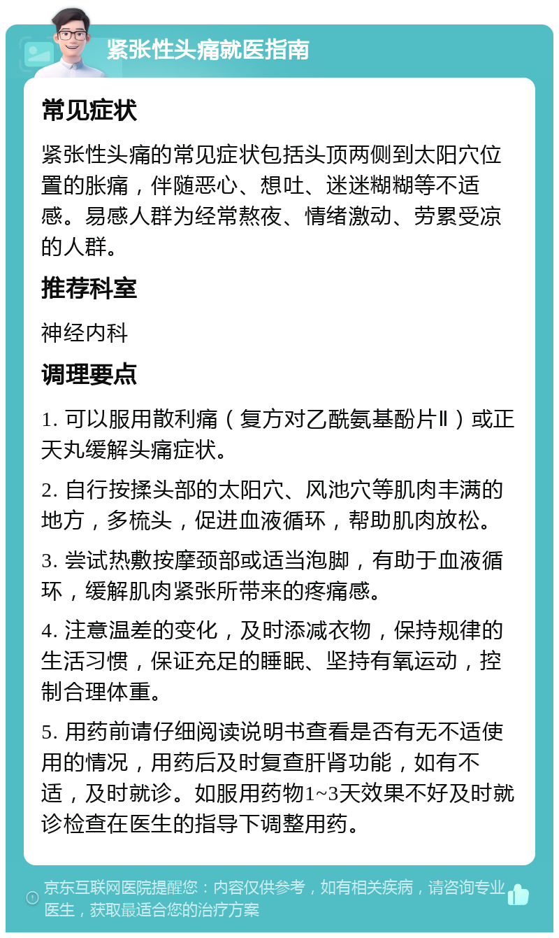 紧张性头痛就医指南 常见症状 紧张性头痛的常见症状包括头顶两侧到太阳穴位置的胀痛，伴随恶心、想吐、迷迷糊糊等不适感。易感人群为经常熬夜、情绪激动、劳累受凉的人群。 推荐科室 神经内科 调理要点 1. 可以服用散利痛（复方对乙酰氨基酚片Ⅱ）或正天丸缓解头痛症状。 2. 自行按揉头部的太阳穴、风池穴等肌肉丰满的地方，多梳头，促进血液循环，帮助肌肉放松。 3. 尝试热敷按摩颈部或适当泡脚，有助于血液循环，缓解肌肉紧张所带来的疼痛感。 4. 注意温差的变化，及时添减衣物，保持规律的生活习惯，保证充足的睡眠、坚持有氧运动，控制合理体重。 5. 用药前请仔细阅读说明书查看是否有无不适使用的情况，用药后及时复查肝肾功能，如有不适，及时就诊。如服用药物1~3天效果不好及时就诊检查在医生的指导下调整用药。