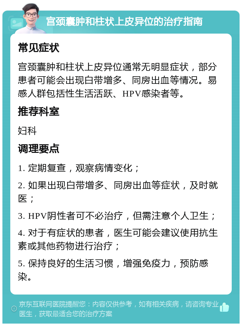 宫颈囊肿和柱状上皮异位的治疗指南 常见症状 宫颈囊肿和柱状上皮异位通常无明显症状，部分患者可能会出现白带增多、同房出血等情况。易感人群包括性生活活跃、HPV感染者等。 推荐科室 妇科 调理要点 1. 定期复查，观察病情变化； 2. 如果出现白带增多、同房出血等症状，及时就医； 3. HPV阴性者可不必治疗，但需注意个人卫生； 4. 对于有症状的患者，医生可能会建议使用抗生素或其他药物进行治疗； 5. 保持良好的生活习惯，增强免疫力，预防感染。