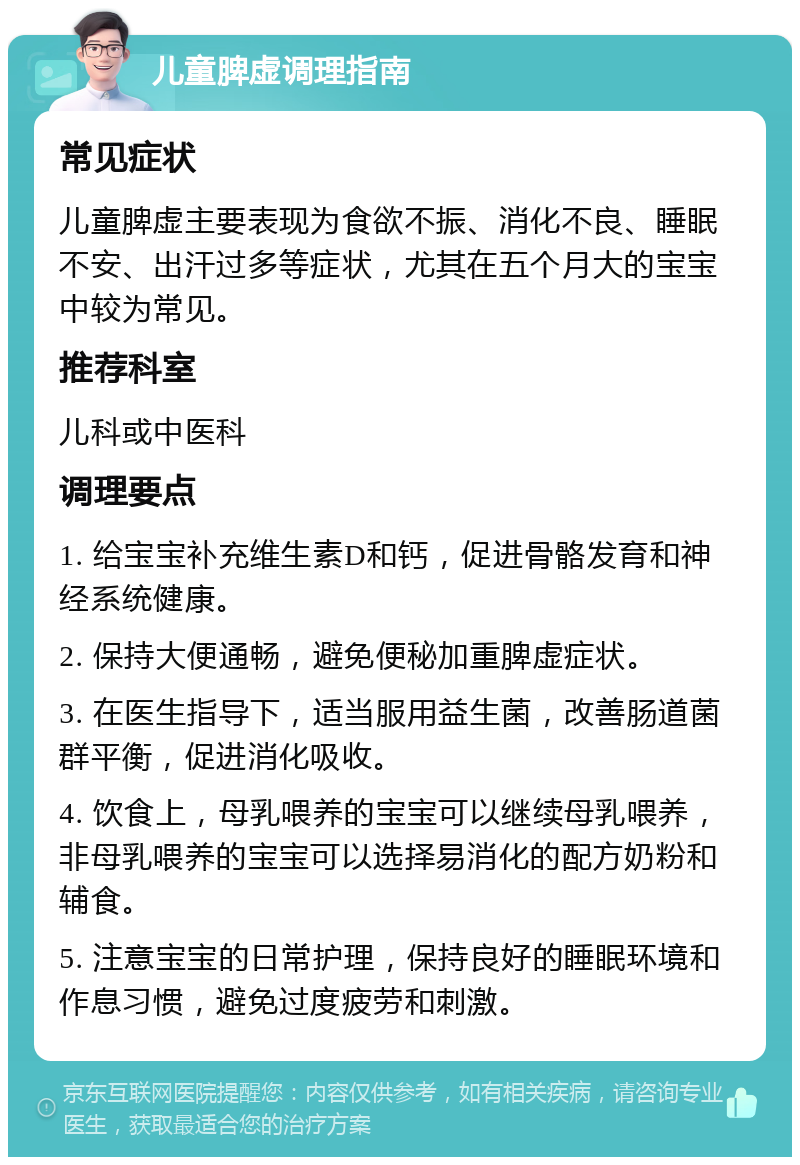 儿童脾虚调理指南 常见症状 儿童脾虚主要表现为食欲不振、消化不良、睡眠不安、出汗过多等症状，尤其在五个月大的宝宝中较为常见。 推荐科室 儿科或中医科 调理要点 1. 给宝宝补充维生素D和钙，促进骨骼发育和神经系统健康。 2. 保持大便通畅，避免便秘加重脾虚症状。 3. 在医生指导下，适当服用益生菌，改善肠道菌群平衡，促进消化吸收。 4. 饮食上，母乳喂养的宝宝可以继续母乳喂养，非母乳喂养的宝宝可以选择易消化的配方奶粉和辅食。 5. 注意宝宝的日常护理，保持良好的睡眠环境和作息习惯，避免过度疲劳和刺激。