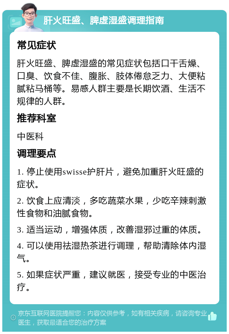 肝火旺盛、脾虚湿盛调理指南 常见症状 肝火旺盛、脾虚湿盛的常见症状包括口干舌燥、口臭、饮食不佳、腹胀、肢体倦怠乏力、大便粘腻粘马桶等。易感人群主要是长期饮酒、生活不规律的人群。 推荐科室 中医科 调理要点 1. 停止使用swisse护肝片，避免加重肝火旺盛的症状。 2. 饮食上应清淡，多吃蔬菜水果，少吃辛辣刺激性食物和油腻食物。 3. 适当运动，增强体质，改善湿邪过重的体质。 4. 可以使用祛湿热茶进行调理，帮助清除体内湿气。 5. 如果症状严重，建议就医，接受专业的中医治疗。