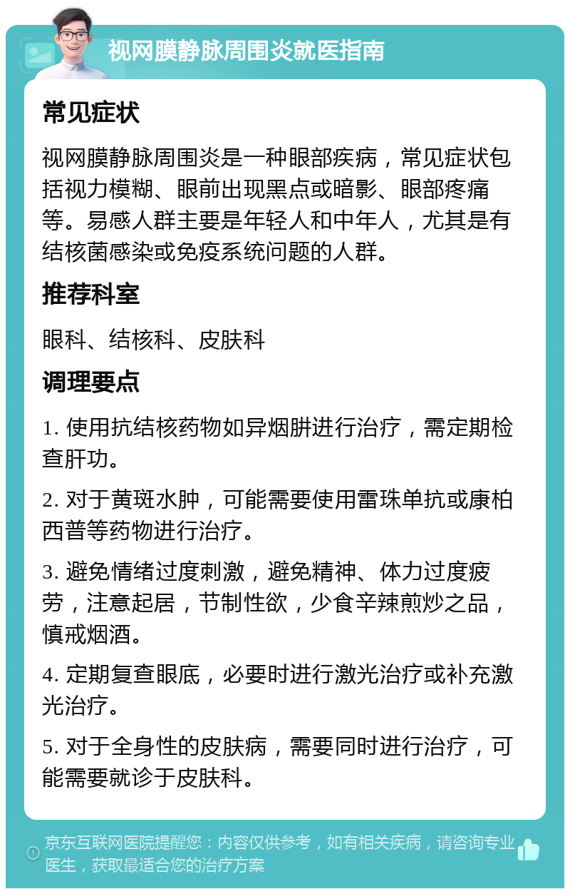 视网膜静脉周围炎就医指南 常见症状 视网膜静脉周围炎是一种眼部疾病，常见症状包括视力模糊、眼前出现黑点或暗影、眼部疼痛等。易感人群主要是年轻人和中年人，尤其是有结核菌感染或免疫系统问题的人群。 推荐科室 眼科、结核科、皮肤科 调理要点 1. 使用抗结核药物如异烟肼进行治疗，需定期检查肝功。 2. 对于黄斑水肿，可能需要使用雷珠单抗或康柏西普等药物进行治疗。 3. 避免情绪过度刺激，避免精神、体力过度疲劳，注意起居，节制性欲，少食辛辣煎炒之品，慎戒烟酒。 4. 定期复查眼底，必要时进行激光治疗或补充激光治疗。 5. 对于全身性的皮肤病，需要同时进行治疗，可能需要就诊于皮肤科。