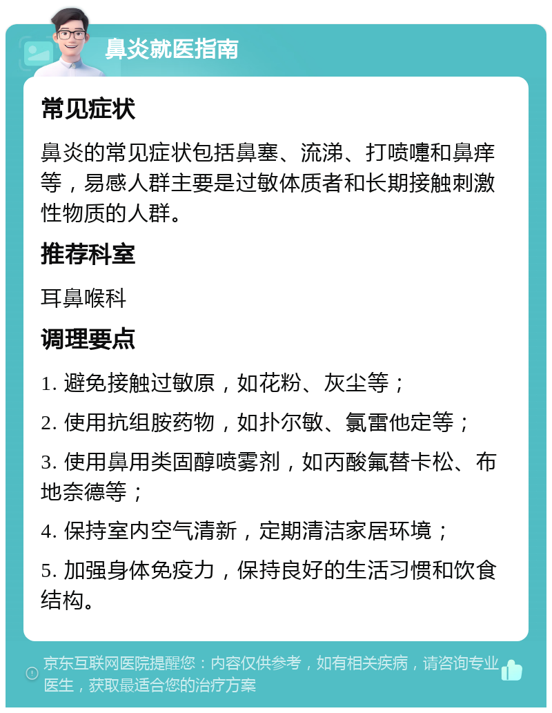 鼻炎就医指南 常见症状 鼻炎的常见症状包括鼻塞、流涕、打喷嚏和鼻痒等，易感人群主要是过敏体质者和长期接触刺激性物质的人群。 推荐科室 耳鼻喉科 调理要点 1. 避免接触过敏原，如花粉、灰尘等； 2. 使用抗组胺药物，如扑尔敏、氯雷他定等； 3. 使用鼻用类固醇喷雾剂，如丙酸氟替卡松、布地奈德等； 4. 保持室内空气清新，定期清洁家居环境； 5. 加强身体免疫力，保持良好的生活习惯和饮食结构。