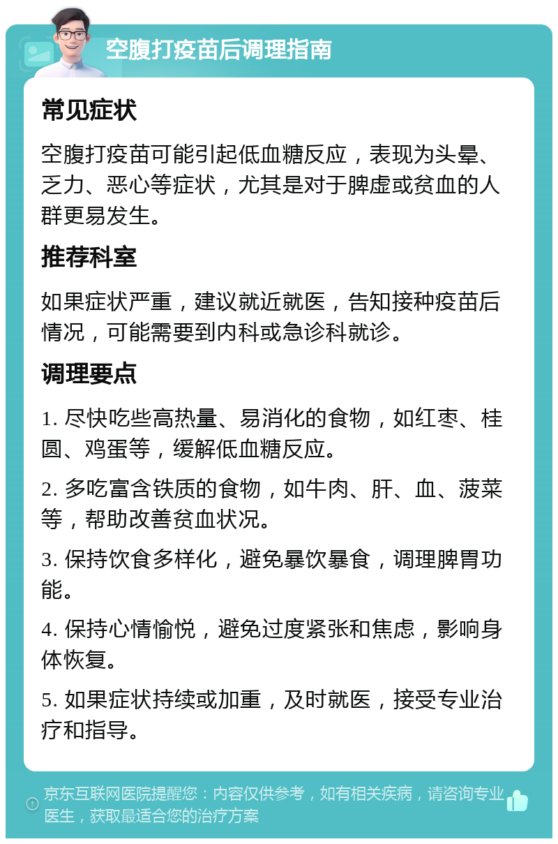 空腹打疫苗后调理指南 常见症状 空腹打疫苗可能引起低血糖反应，表现为头晕、乏力、恶心等症状，尤其是对于脾虚或贫血的人群更易发生。 推荐科室 如果症状严重，建议就近就医，告知接种疫苗后情况，可能需要到内科或急诊科就诊。 调理要点 1. 尽快吃些高热量、易消化的食物，如红枣、桂圆、鸡蛋等，缓解低血糖反应。 2. 多吃富含铁质的食物，如牛肉、肝、血、菠菜等，帮助改善贫血状况。 3. 保持饮食多样化，避免暴饮暴食，调理脾胃功能。 4. 保持心情愉悦，避免过度紧张和焦虑，影响身体恢复。 5. 如果症状持续或加重，及时就医，接受专业治疗和指导。