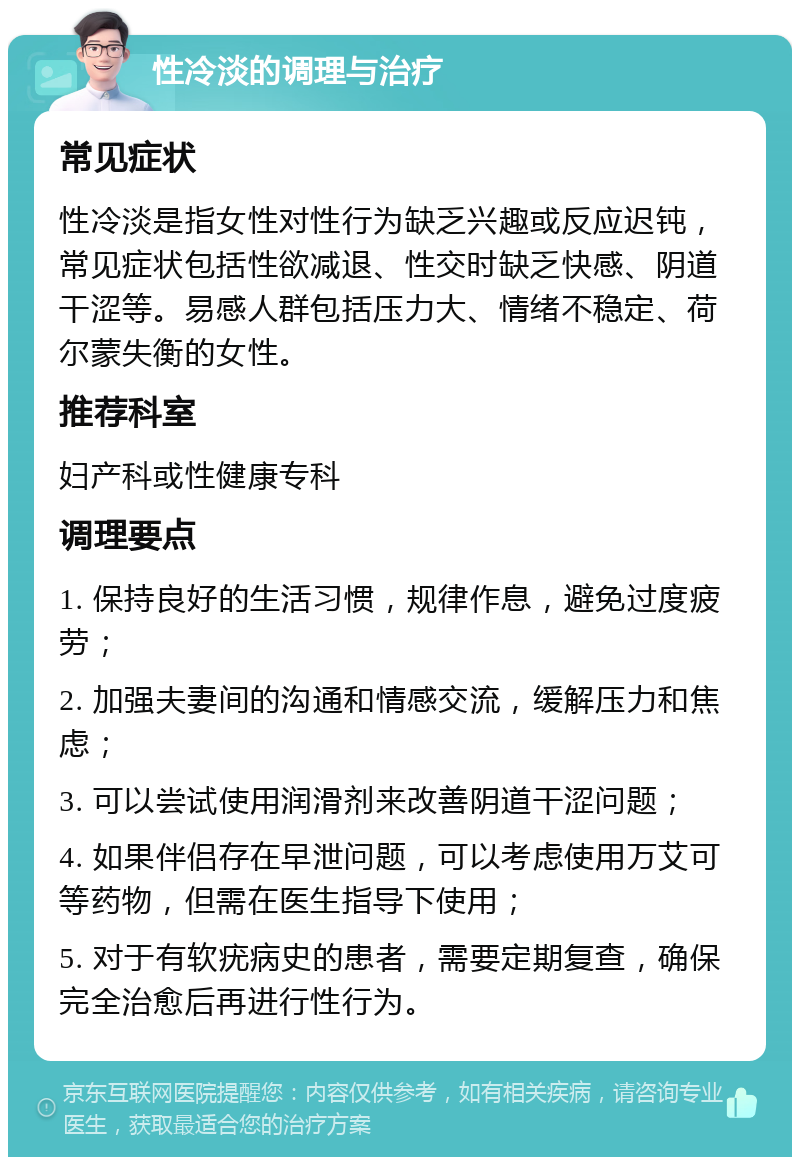 性冷淡的调理与治疗 常见症状 性冷淡是指女性对性行为缺乏兴趣或反应迟钝，常见症状包括性欲减退、性交时缺乏快感、阴道干涩等。易感人群包括压力大、情绪不稳定、荷尔蒙失衡的女性。 推荐科室 妇产科或性健康专科 调理要点 1. 保持良好的生活习惯，规律作息，避免过度疲劳； 2. 加强夫妻间的沟通和情感交流，缓解压力和焦虑； 3. 可以尝试使用润滑剂来改善阴道干涩问题； 4. 如果伴侣存在早泄问题，可以考虑使用万艾可等药物，但需在医生指导下使用； 5. 对于有软疣病史的患者，需要定期复查，确保完全治愈后再进行性行为。