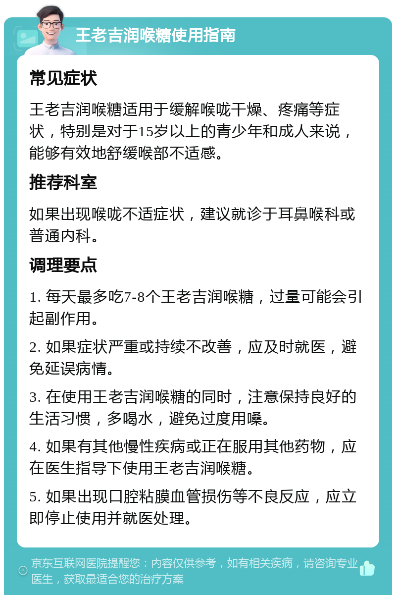 王老吉润喉糖使用指南 常见症状 王老吉润喉糖适用于缓解喉咙干燥、疼痛等症状，特别是对于15岁以上的青少年和成人来说，能够有效地舒缓喉部不适感。 推荐科室 如果出现喉咙不适症状，建议就诊于耳鼻喉科或普通内科。 调理要点 1. 每天最多吃7-8个王老吉润喉糖，过量可能会引起副作用。 2. 如果症状严重或持续不改善，应及时就医，避免延误病情。 3. 在使用王老吉润喉糖的同时，注意保持良好的生活习惯，多喝水，避免过度用嗓。 4. 如果有其他慢性疾病或正在服用其他药物，应在医生指导下使用王老吉润喉糖。 5. 如果出现口腔粘膜血管损伤等不良反应，应立即停止使用并就医处理。