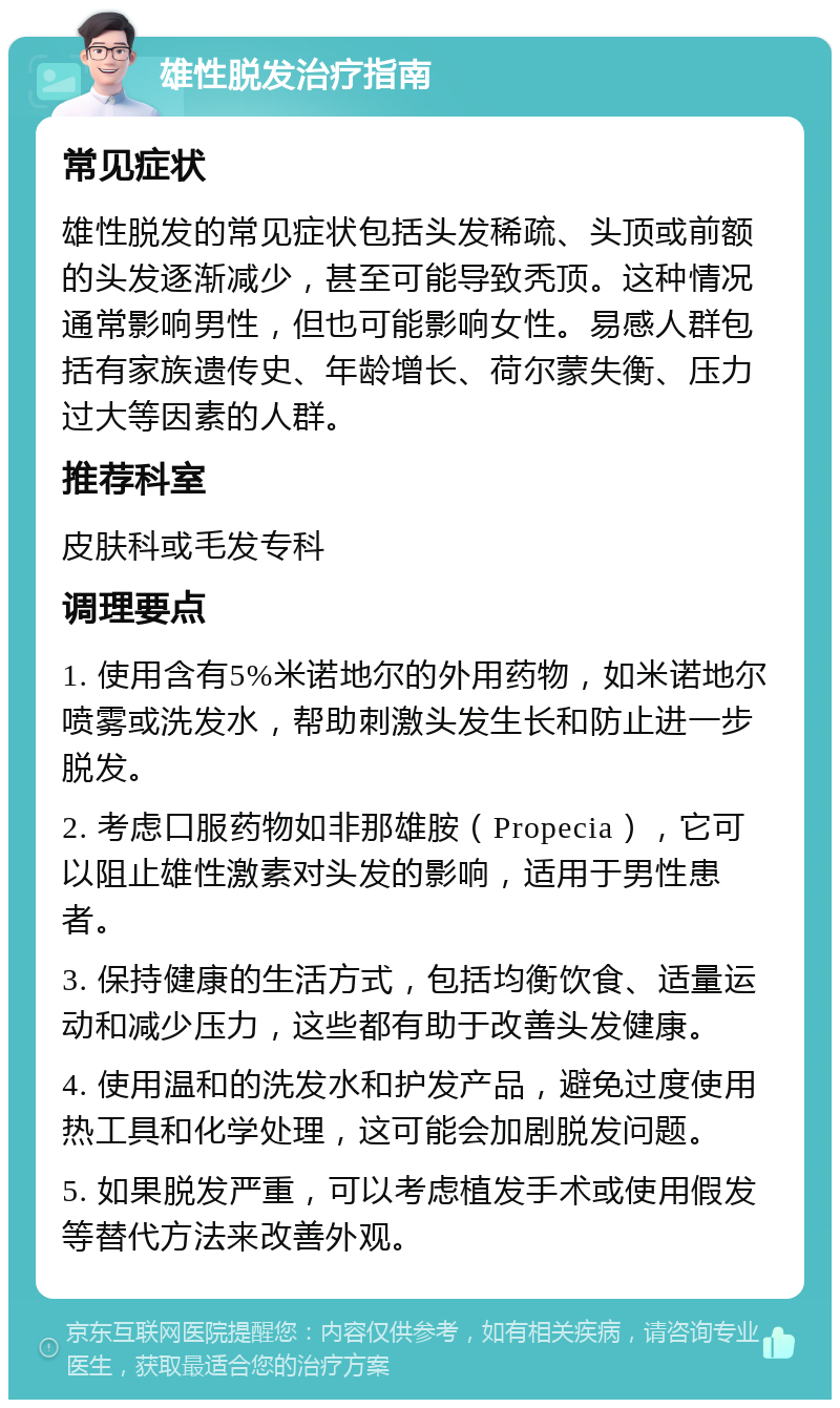 雄性脱发治疗指南 常见症状 雄性脱发的常见症状包括头发稀疏、头顶或前额的头发逐渐减少，甚至可能导致秃顶。这种情况通常影响男性，但也可能影响女性。易感人群包括有家族遗传史、年龄增长、荷尔蒙失衡、压力过大等因素的人群。 推荐科室 皮肤科或毛发专科 调理要点 1. 使用含有5%米诺地尔的外用药物，如米诺地尔喷雾或洗发水，帮助刺激头发生长和防止进一步脱发。 2. 考虑口服药物如非那雄胺（Propecia），它可以阻止雄性激素对头发的影响，适用于男性患者。 3. 保持健康的生活方式，包括均衡饮食、适量运动和减少压力，这些都有助于改善头发健康。 4. 使用温和的洗发水和护发产品，避免过度使用热工具和化学处理，这可能会加剧脱发问题。 5. 如果脱发严重，可以考虑植发手术或使用假发等替代方法来改善外观。