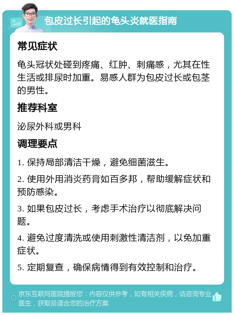 包皮过长引起的龟头炎就医指南 常见症状 龟头冠状处碰到疼痛、红肿、刺痛感，尤其在性生活或排尿时加重。易感人群为包皮过长或包茎的男性。 推荐科室 泌尿外科或男科 调理要点 1. 保持局部清洁干燥，避免细菌滋生。 2. 使用外用消炎药膏如百多邦，帮助缓解症状和预防感染。 3. 如果包皮过长，考虑手术治疗以彻底解决问题。 4. 避免过度清洗或使用刺激性清洁剂，以免加重症状。 5. 定期复查，确保病情得到有效控制和治疗。