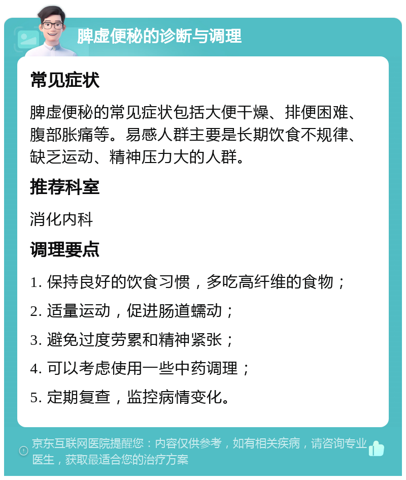 脾虚便秘的诊断与调理 常见症状 脾虚便秘的常见症状包括大便干燥、排便困难、腹部胀痛等。易感人群主要是长期饮食不规律、缺乏运动、精神压力大的人群。 推荐科室 消化内科 调理要点 1. 保持良好的饮食习惯，多吃高纤维的食物； 2. 适量运动，促进肠道蠕动； 3. 避免过度劳累和精神紧张； 4. 可以考虑使用一些中药调理； 5. 定期复查，监控病情变化。