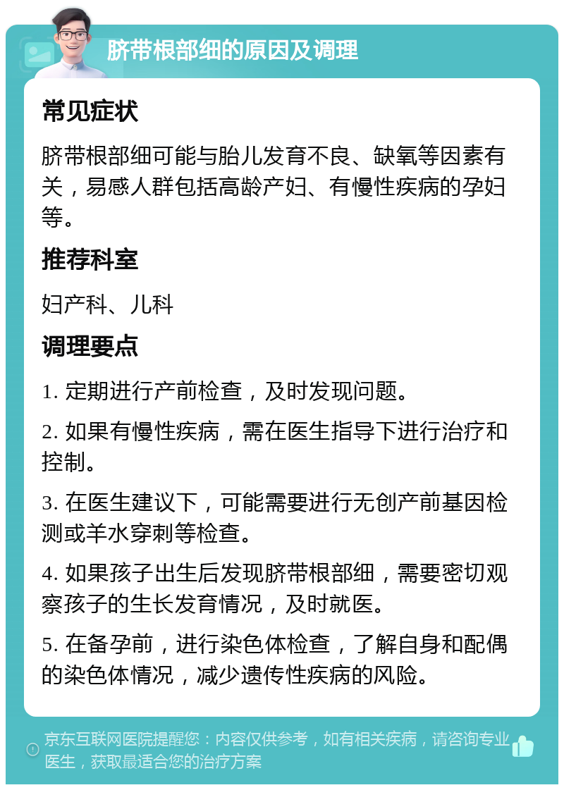 脐带根部细的原因及调理 常见症状 脐带根部细可能与胎儿发育不良、缺氧等因素有关，易感人群包括高龄产妇、有慢性疾病的孕妇等。 推荐科室 妇产科、儿科 调理要点 1. 定期进行产前检查，及时发现问题。 2. 如果有慢性疾病，需在医生指导下进行治疗和控制。 3. 在医生建议下，可能需要进行无创产前基因检测或羊水穿刺等检查。 4. 如果孩子出生后发现脐带根部细，需要密切观察孩子的生长发育情况，及时就医。 5. 在备孕前，进行染色体检查，了解自身和配偶的染色体情况，减少遗传性疾病的风险。