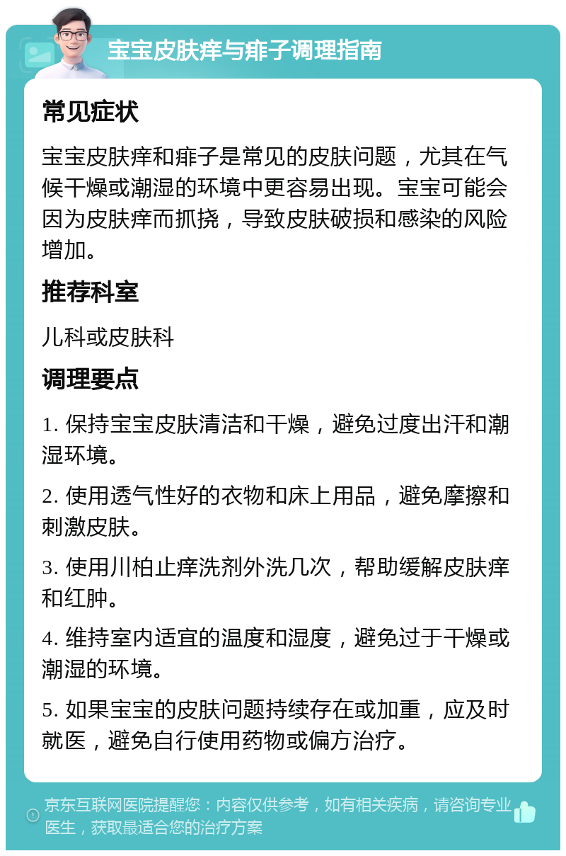 宝宝皮肤痒与痱子调理指南 常见症状 宝宝皮肤痒和痱子是常见的皮肤问题，尤其在气候干燥或潮湿的环境中更容易出现。宝宝可能会因为皮肤痒而抓挠，导致皮肤破损和感染的风险增加。 推荐科室 儿科或皮肤科 调理要点 1. 保持宝宝皮肤清洁和干燥，避免过度出汗和潮湿环境。 2. 使用透气性好的衣物和床上用品，避免摩擦和刺激皮肤。 3. 使用川柏止痒洗剂外洗几次，帮助缓解皮肤痒和红肿。 4. 维持室内适宜的温度和湿度，避免过于干燥或潮湿的环境。 5. 如果宝宝的皮肤问题持续存在或加重，应及时就医，避免自行使用药物或偏方治疗。