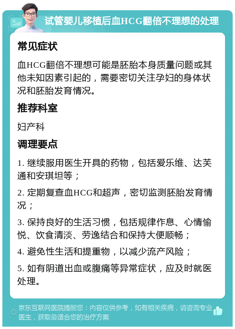 试管婴儿移植后血HCG翻倍不理想的处理 常见症状 血HCG翻倍不理想可能是胚胎本身质量问题或其他未知因素引起的，需要密切关注孕妇的身体状况和胚胎发育情况。 推荐科室 妇产科 调理要点 1. 继续服用医生开具的药物，包括爱乐维、达芙通和安琪坦等； 2. 定期复查血HCG和超声，密切监测胚胎发育情况； 3. 保持良好的生活习惯，包括规律作息、心情愉悦、饮食清淡、劳逸结合和保持大便顺畅； 4. 避免性生活和提重物，以减少流产风险； 5. 如有阴道出血或腹痛等异常症状，应及时就医处理。