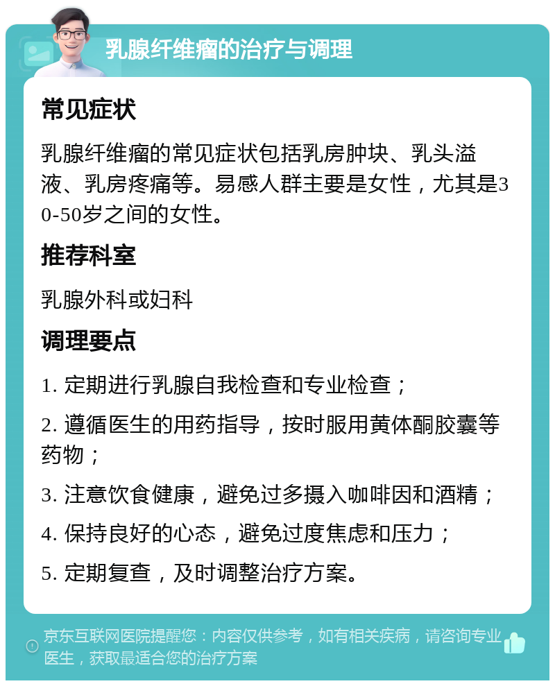 乳腺纤维瘤的治疗与调理 常见症状 乳腺纤维瘤的常见症状包括乳房肿块、乳头溢液、乳房疼痛等。易感人群主要是女性，尤其是30-50岁之间的女性。 推荐科室 乳腺外科或妇科 调理要点 1. 定期进行乳腺自我检查和专业检查； 2. 遵循医生的用药指导，按时服用黄体酮胶囊等药物； 3. 注意饮食健康，避免过多摄入咖啡因和酒精； 4. 保持良好的心态，避免过度焦虑和压力； 5. 定期复查，及时调整治疗方案。