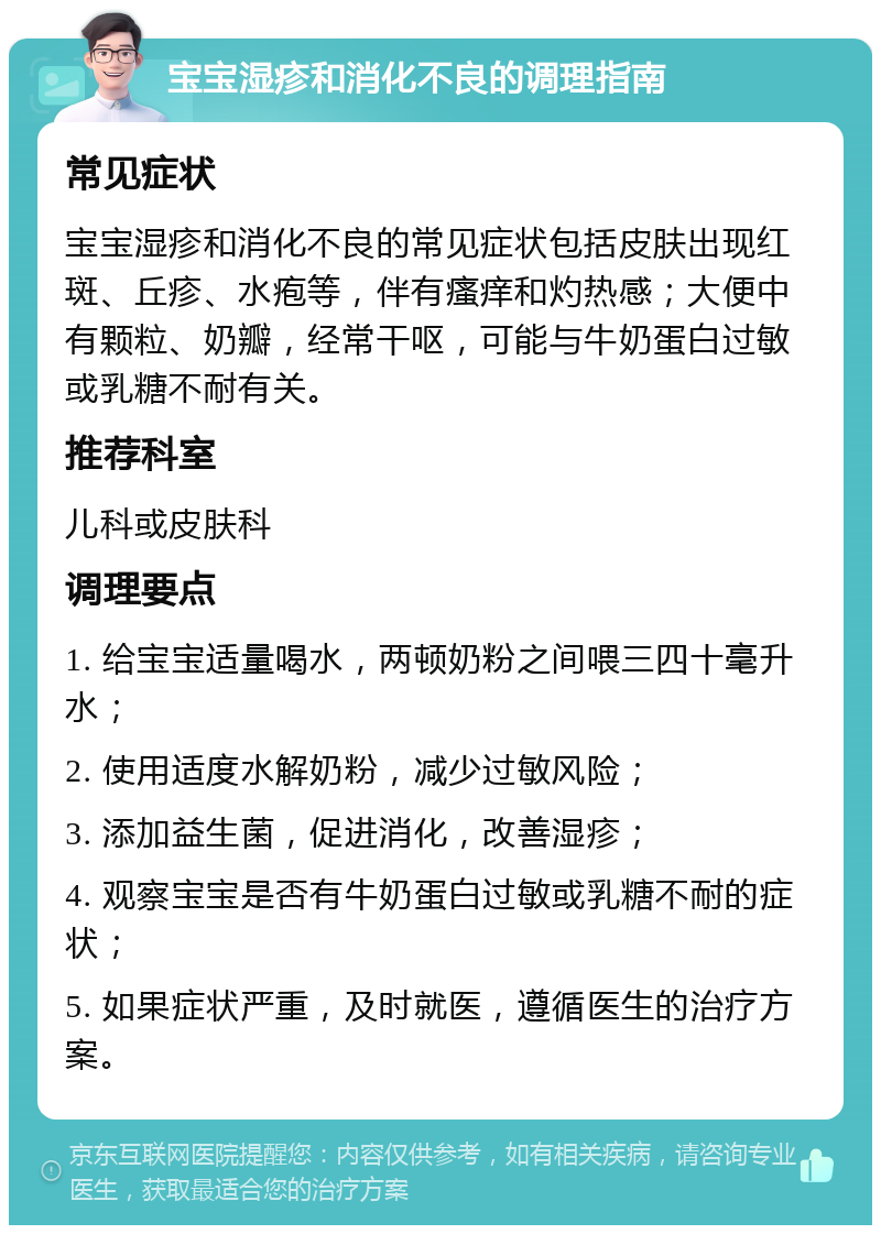 宝宝湿疹和消化不良的调理指南 常见症状 宝宝湿疹和消化不良的常见症状包括皮肤出现红斑、丘疹、水疱等，伴有瘙痒和灼热感；大便中有颗粒、奶瓣，经常干呕，可能与牛奶蛋白过敏或乳糖不耐有关。 推荐科室 儿科或皮肤科 调理要点 1. 给宝宝适量喝水，两顿奶粉之间喂三四十毫升水； 2. 使用适度水解奶粉，减少过敏风险； 3. 添加益生菌，促进消化，改善湿疹； 4. 观察宝宝是否有牛奶蛋白过敏或乳糖不耐的症状； 5. 如果症状严重，及时就医，遵循医生的治疗方案。