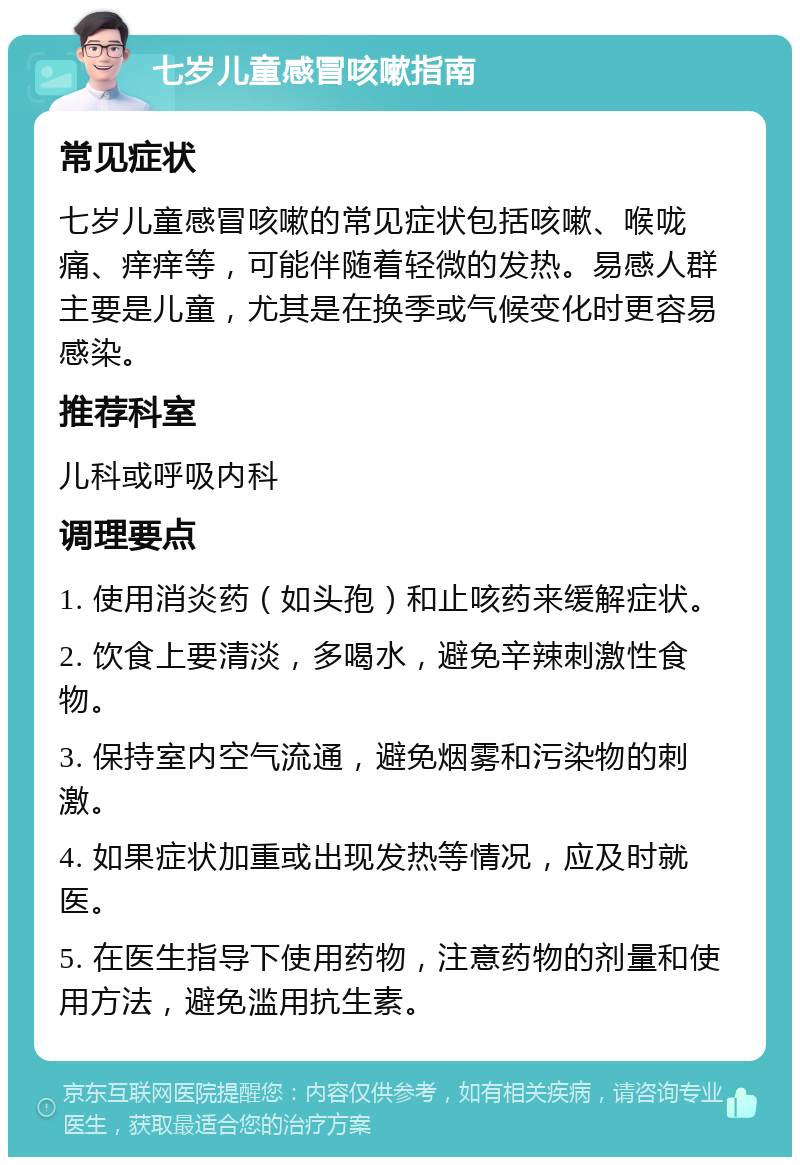 七岁儿童感冒咳嗽指南 常见症状 七岁儿童感冒咳嗽的常见症状包括咳嗽、喉咙痛、痒痒等，可能伴随着轻微的发热。易感人群主要是儿童，尤其是在换季或气候变化时更容易感染。 推荐科室 儿科或呼吸内科 调理要点 1. 使用消炎药（如头孢）和止咳药来缓解症状。 2. 饮食上要清淡，多喝水，避免辛辣刺激性食物。 3. 保持室内空气流通，避免烟雾和污染物的刺激。 4. 如果症状加重或出现发热等情况，应及时就医。 5. 在医生指导下使用药物，注意药物的剂量和使用方法，避免滥用抗生素。