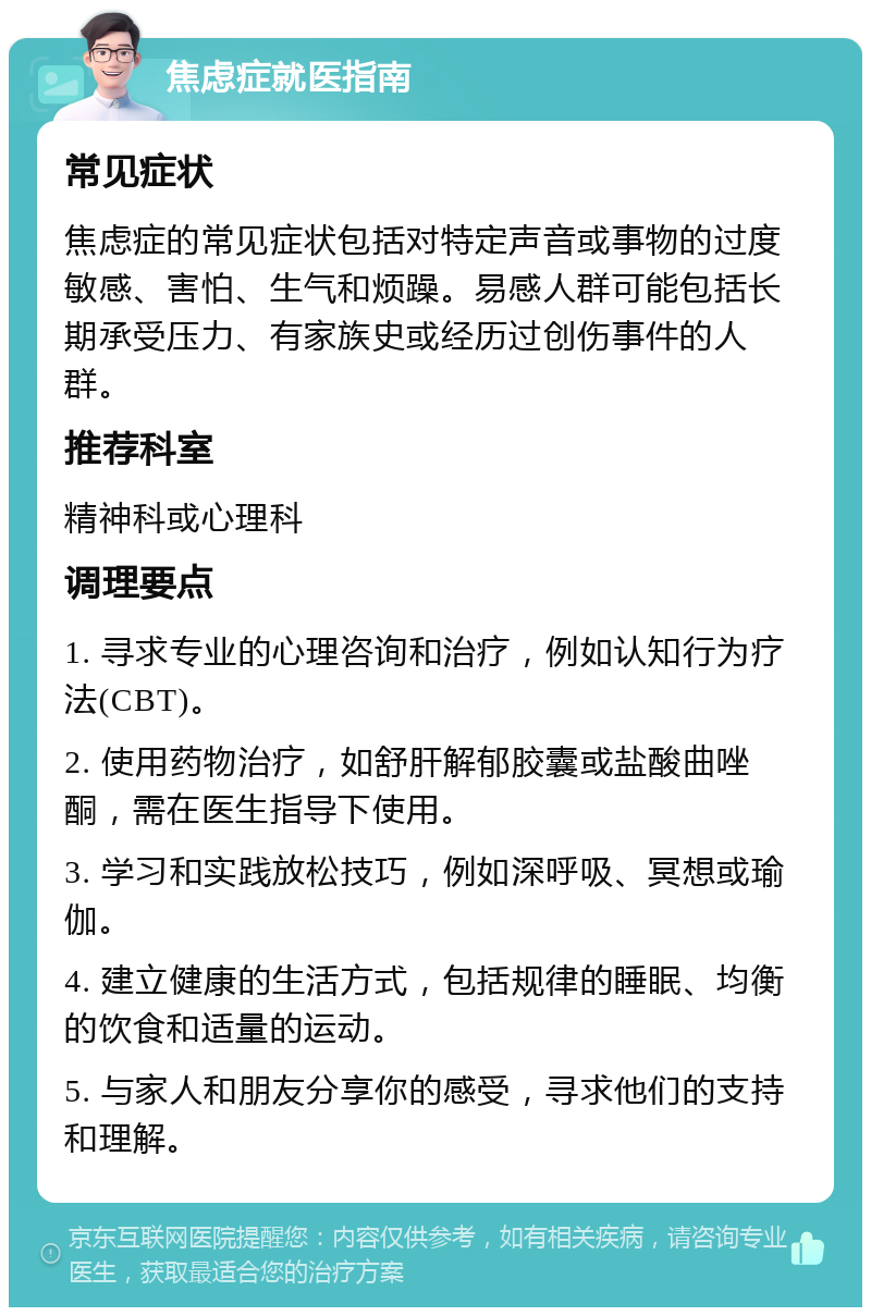 焦虑症就医指南 常见症状 焦虑症的常见症状包括对特定声音或事物的过度敏感、害怕、生气和烦躁。易感人群可能包括长期承受压力、有家族史或经历过创伤事件的人群。 推荐科室 精神科或心理科 调理要点 1. 寻求专业的心理咨询和治疗，例如认知行为疗法(CBT)。 2. 使用药物治疗，如舒肝解郁胶囊或盐酸曲唑酮，需在医生指导下使用。 3. 学习和实践放松技巧，例如深呼吸、冥想或瑜伽。 4. 建立健康的生活方式，包括规律的睡眠、均衡的饮食和适量的运动。 5. 与家人和朋友分享你的感受，寻求他们的支持和理解。