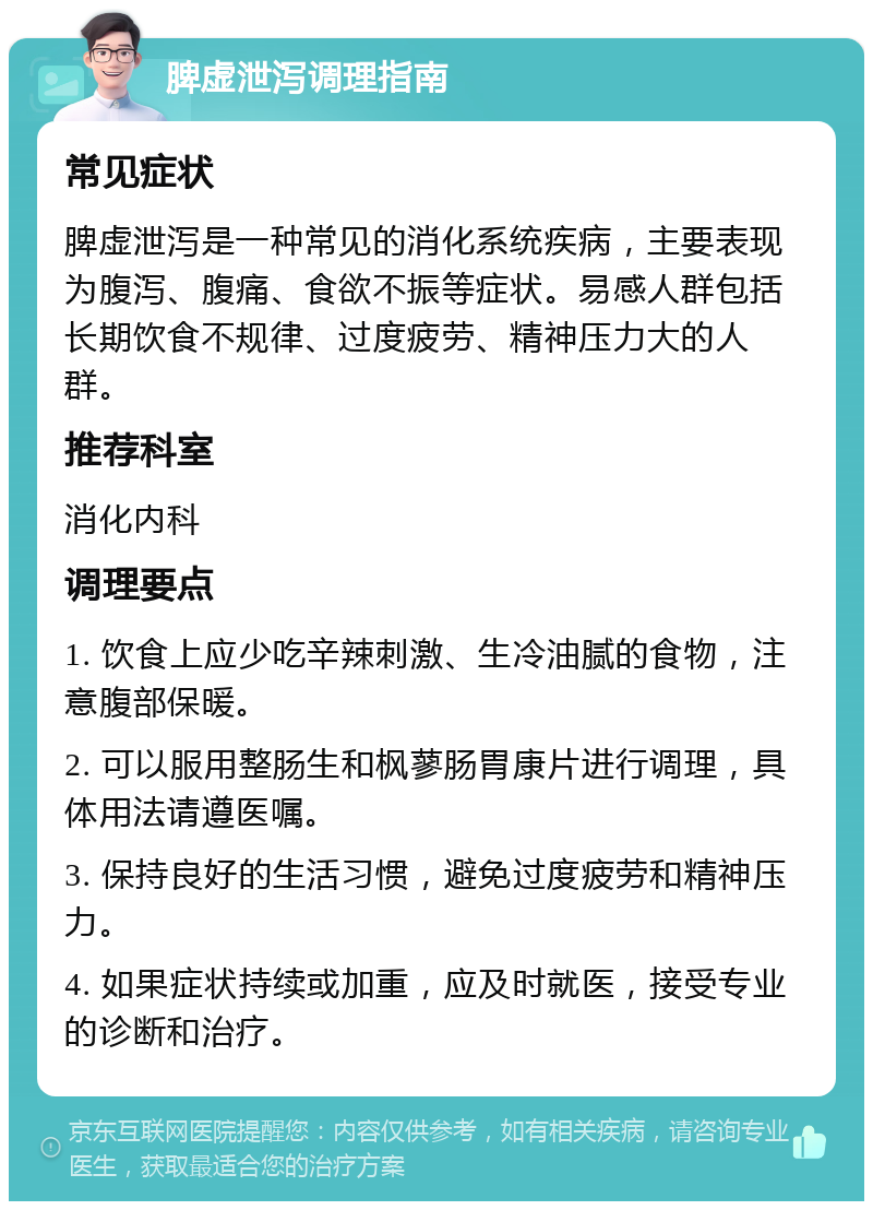 脾虚泄泻调理指南 常见症状 脾虚泄泻是一种常见的消化系统疾病，主要表现为腹泻、腹痛、食欲不振等症状。易感人群包括长期饮食不规律、过度疲劳、精神压力大的人群。 推荐科室 消化内科 调理要点 1. 饮食上应少吃辛辣刺激、生冷油腻的食物，注意腹部保暖。 2. 可以服用整肠生和枫蓼肠胃康片进行调理，具体用法请遵医嘱。 3. 保持良好的生活习惯，避免过度疲劳和精神压力。 4. 如果症状持续或加重，应及时就医，接受专业的诊断和治疗。